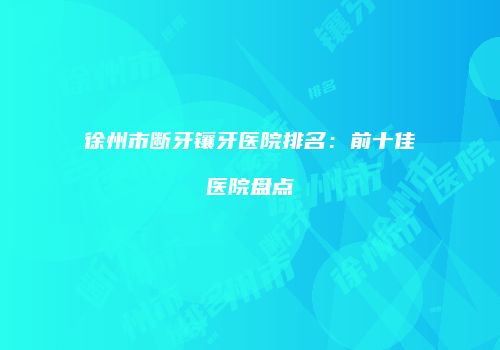 徐州市断牙镶牙医院排名：前十佳医院盘点