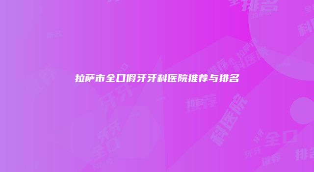 拉萨市全口假牙牙科医院推荐与排名