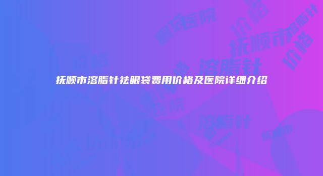 抚顺市溶脂针祛眼袋费用价格及医院详细介绍