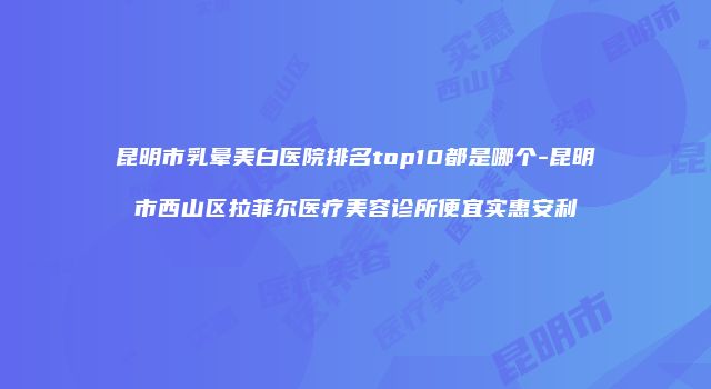 昆明市乳晕美白医院排名top10都是哪个-昆明市西山区拉菲尔医疗美容诊所便宜实惠安利