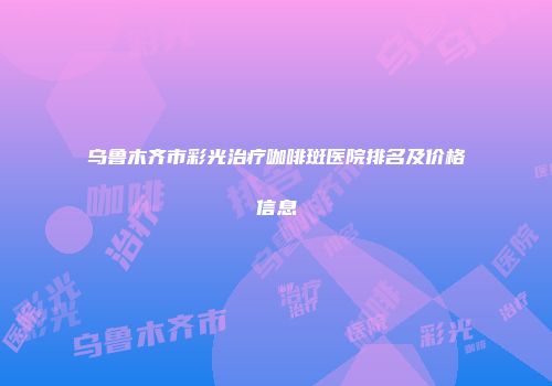 乌鲁木齐市彩光治疗咖啡斑医院排名及价格信息