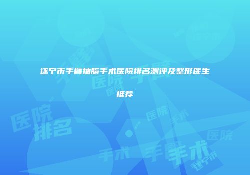 遂宁市手臂抽脂手术医院排名测评及整形医生推荐