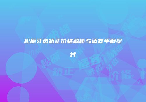 松原牙齿矫正价格解析与适宜年龄探讨