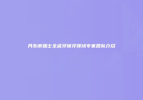 丹东市瑞士全瓷牙镶牙领域专家团队介绍