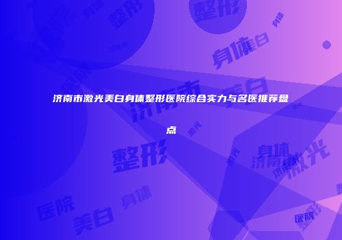 济南市激光美白身体整形医院综合实力与名医推荐盘点