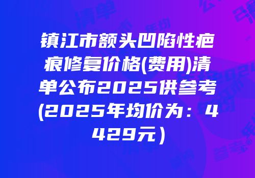 镇江市额头凹陷性疤痕修复价格(费用)清单公布2025供参考(2025年均价为：4429元）