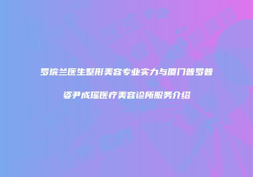 罗垸兰医生整形美容专业实力与厦门普罗普姿尹成瑶医疗美容诊所服务介绍