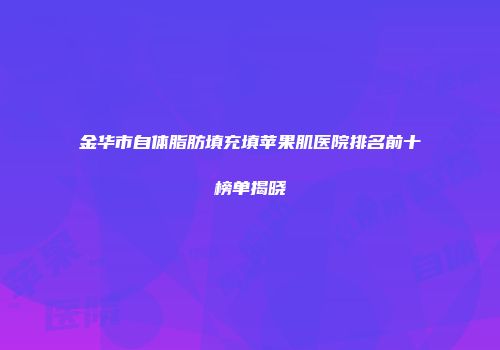 金华市自体脂肪填充填苹果肌医院排名前十榜单揭晓