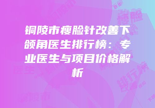 铜陵市瘦脸针改善下颌角医生排行榜：专业医生与项目价格解析