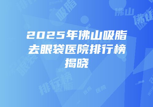 2025年佛山吸脂去眼袋医院排行榜揭晓