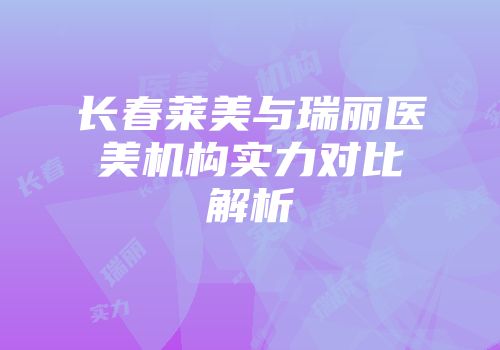 长春莱美与瑞丽医美机构实力对比解析