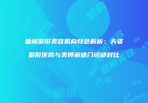 盐城整形美容机构特色解析：天姿整形医院与美得丽德门诊部对比