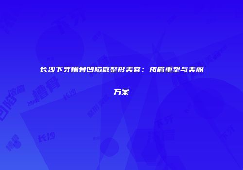 长沙下牙槽骨凹陷微整形美容：浓眉重塑与美丽方案