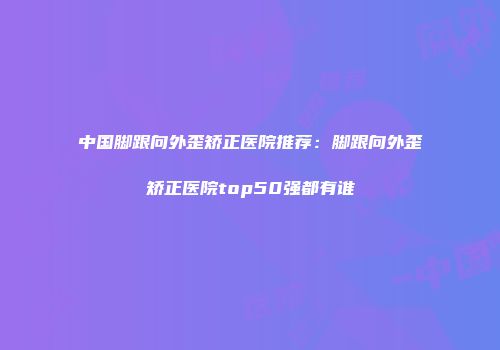 中国脚跟向外歪矫正医院推荐：脚跟向外歪矫正医院top50强都有谁