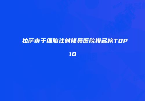 拉萨市干细胞注射隆鼻医院排名榜TOP10