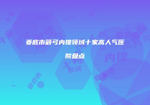 娄底市颧弓内推领域十家高人气医院盘点