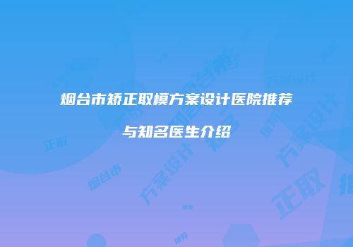 烟台市矫正取模方案设计医院推荐与知名医生介绍
