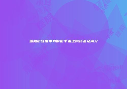 衡阳市轻度小耳畸形手术医院排名及简介