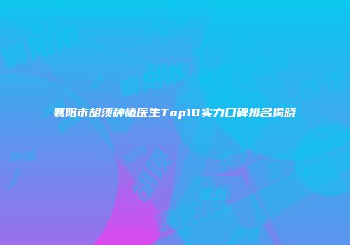 襄阳市胡须种植医生Top10实力口碑排名揭晓