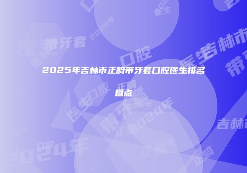2025年吉林市正畸带牙套口腔医生排名盘点
