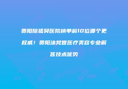 贵阳除狐臭医院榜单前10位哪个更权威！贵阳沐梵世医疗美容专业解答技术优势