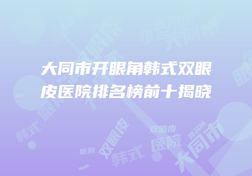 大同市开眼角韩式双眼皮医院排名榜前十揭晓