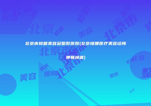 北京市修复美容冠整形医院(北京惜娜医疗美容诊所蝉联榜首)