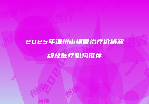 2025年漳州市根管治疗价格波动及医疗机构推荐