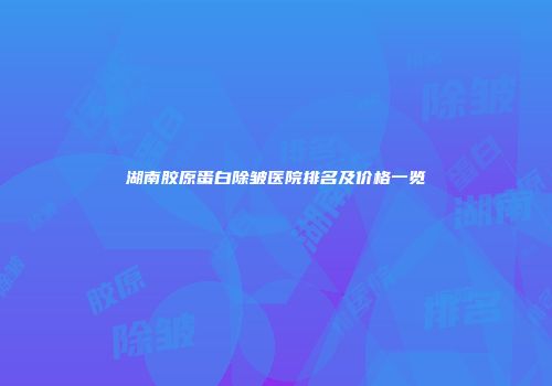 湖南胶原蛋白除皱医院排名及价格一览