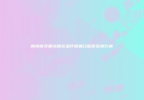梅州市牙根尖周炎治疗权威口腔医生排行榜