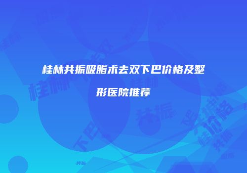 桂林共振吸脂术去双下巴价格及整形医院推荐