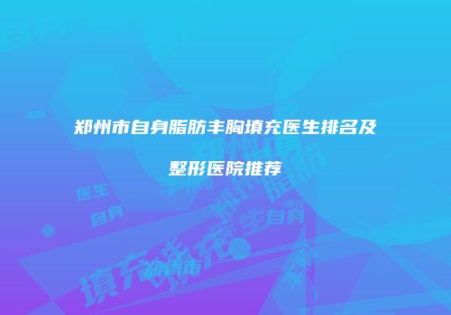 郑州市自身脂肪丰胸填充医生排名及整形医院推荐