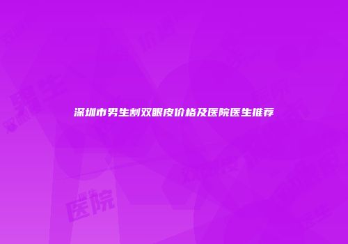 深圳市男生割双眼皮价格及医院医生推荐