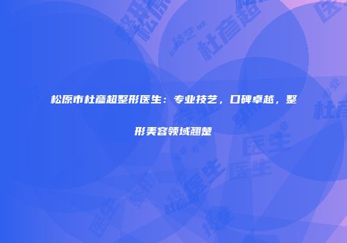 松原市杜彦超整形医生：专业技艺，口碑卓越，整形美容领域翘楚