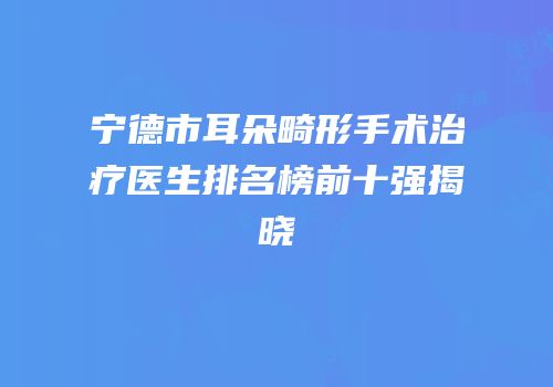 宁德市耳朵畸形手术治疗医生排名榜前十强揭晓