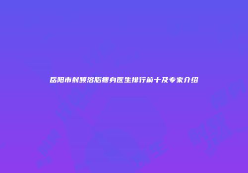 岳阳市射频溶脂瘦身医生排行前十及专家介绍