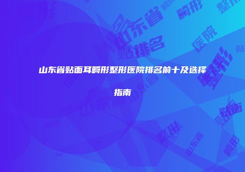 山东省贴面耳畸形整形医院排名前十及选择指南