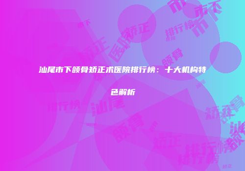 汕尾市下颌骨矫正术医院排行榜：十大机构特色解析