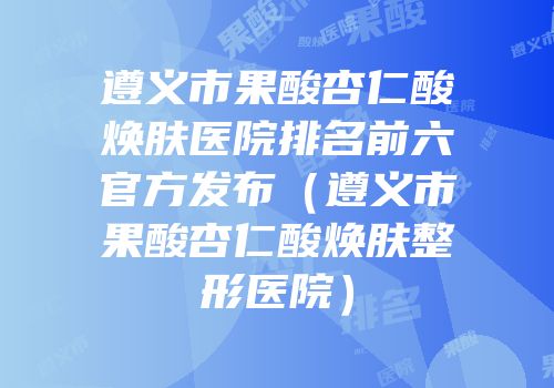 遵义市果酸杏仁酸焕肤医院排名前六官方发布（遵义市果酸杏仁酸焕肤整形医院）
