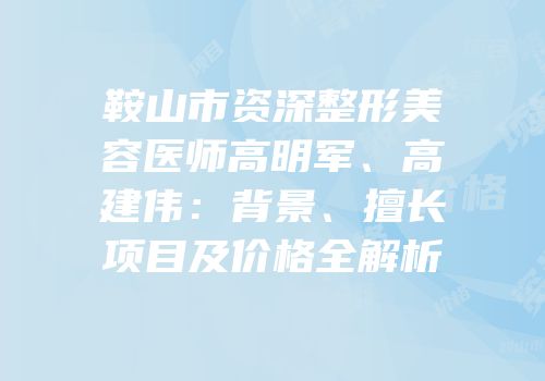 鞍山市资深整形美容医师高明军、高建伟：背景、擅长项目及价格全解析