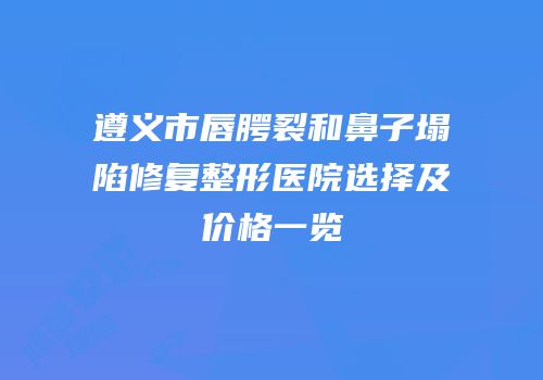 遵义市唇腭裂和鼻子塌陷修复整形医院选择及价格一览