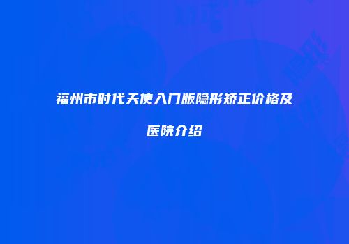 福州市时代天使入门版隐形矫正价格及医院介绍