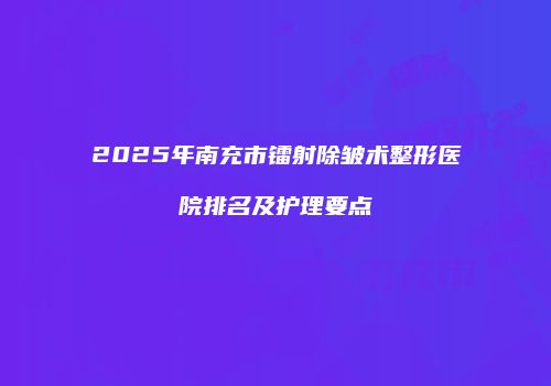 2025年南充市镭射除皱术整形医院排名及护理要点