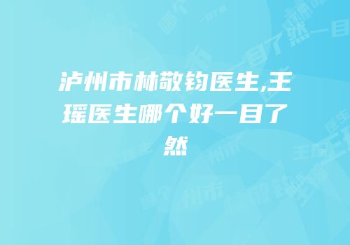 泸州市林敬钧医生,王瑶医生哪个好一目了然