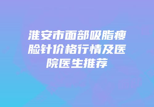 淮安市面部吸脂瘦脸针价格行情及医院医生推荐
