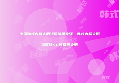 中国韩式内路去眼袋医院哪家强：韩式内路去眼袋医院50强选择攻略
