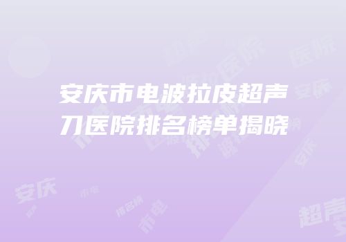 安庆市电波拉皮超声刀医院排名榜单揭晓