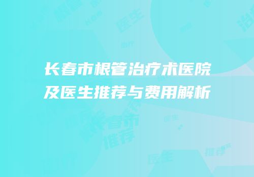 长春市根管治疗术医院及医生推荐与费用解析