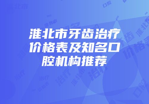 淮北市牙齿治疗价格表及知名口腔机构推荐
