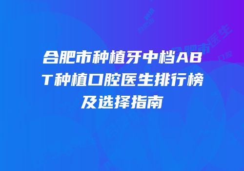 合肥市种植牙中档ABT种植口腔医生排行榜及选择指南